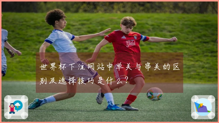 世界杯下注网站中单关与串关的区别及选择技巧是什么?