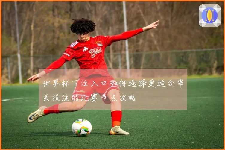 世界杯下注入口如何选择更适合串关投注的比赛节点攻略
