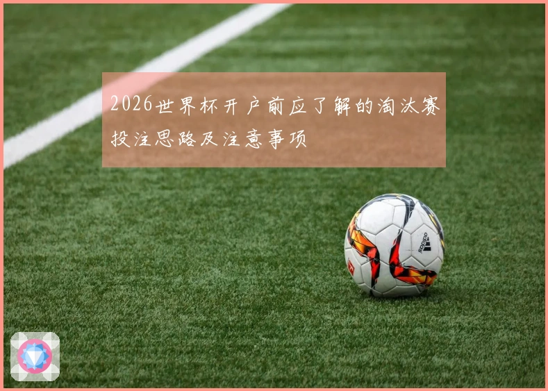 2026世界杯开户前应了解的淘汰赛投注思路及注意事项