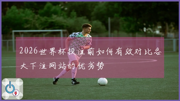 2026世界杯投注前如何有效对比各大下注网站的优劣势