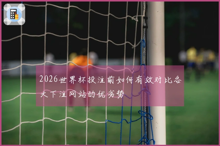 2026世界杯投注前如何有效对比各大下注网站的优劣势