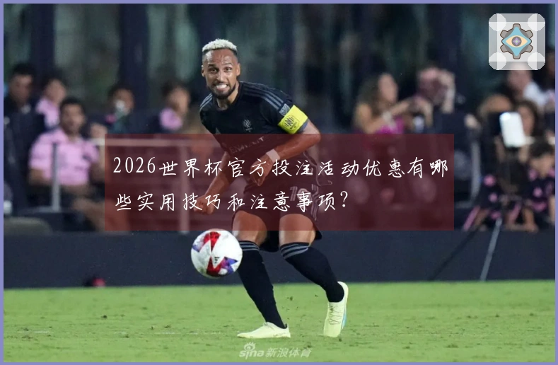 2026世界杯官方投注活动优惠有哪些实用技巧和注意事项？